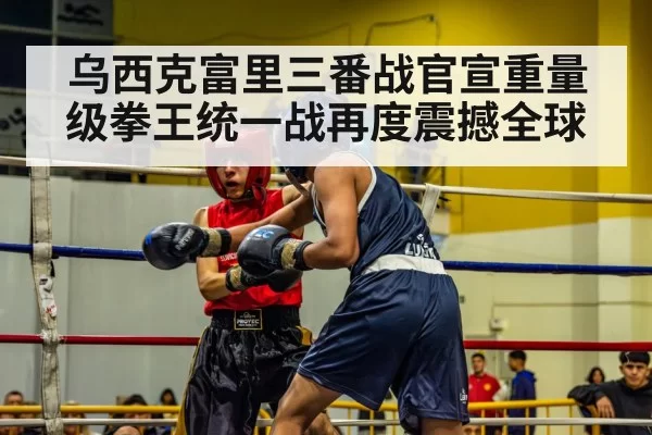 乌西克富里三番战官宣重量级拳王统一战再度震撼全球