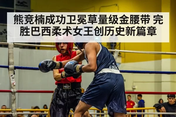 熊竞楠成功卫冕草量级金腰带 完胜巴西柔术女王创历史新篇章