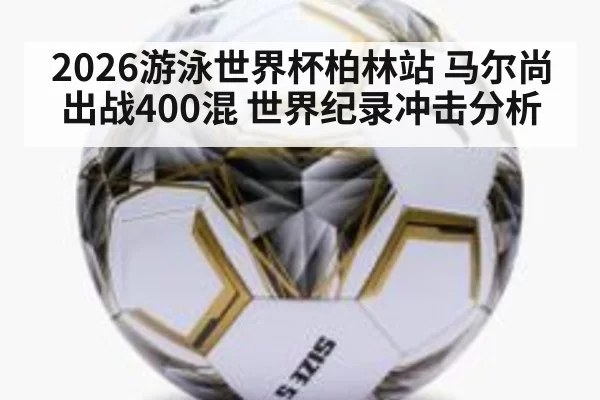 2026游泳世界杯柏林站 马尔尚出战400混 世界纪录冲击分析